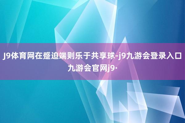 J9体育网在蹙迫端则乐于共享球-j9九游会登录入口九游会官网j9·