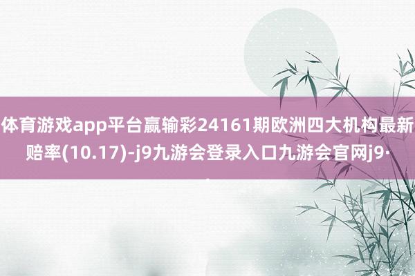 体育游戏app平台赢输彩24161期欧洲四大机构最新赔率(10.17)-j9九游会登录入口九游会官网j9·