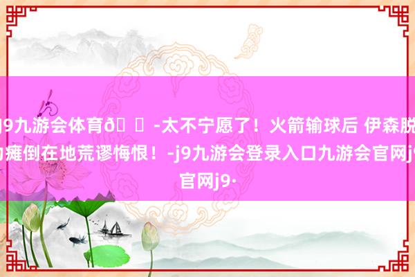 J9九游会体育😭太不宁愿了！火箭输球后 伊森脱力瘫倒在地荒谬悔恨！-j9九游会登录入口九游会官网j9·